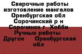 Сварочные работы изготовление мангалов - Оренбургская обл., Сорочинский р-н, Сорочинск г. Хобби. Ручные работы » Другое   . Оренбургская обл.
